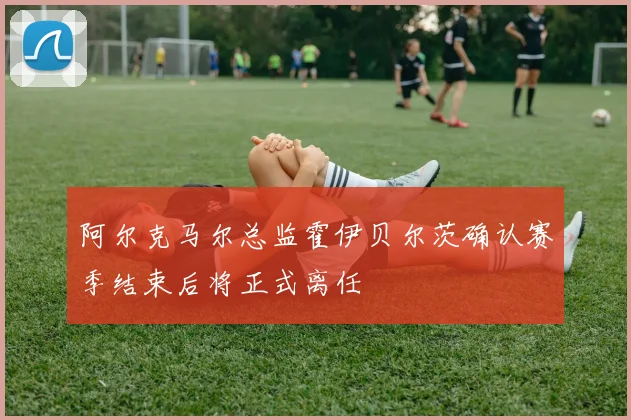 阿尔克马尔总监霍伊贝尔茨确认赛季结束后将正式离任