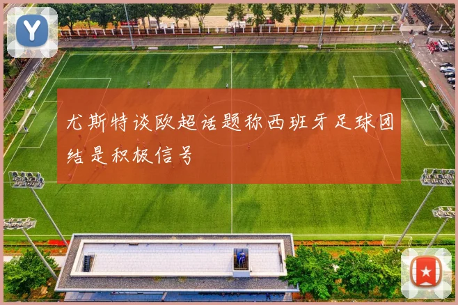 尤斯特谈欧超话题称西班牙足球团结是积极信号