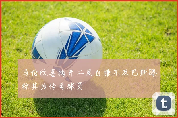 马伦欣喜梅开二度自谦不及巴斯滕称其为传奇球员