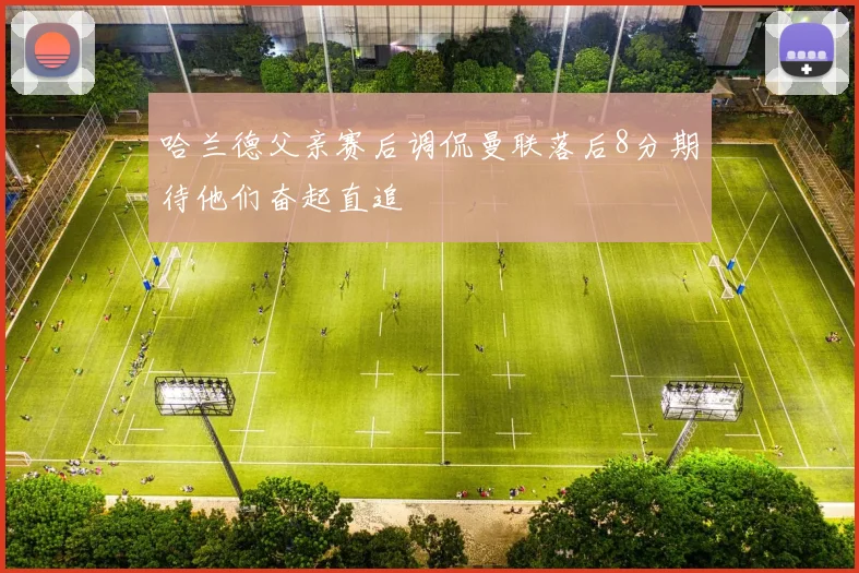 哈兰德父亲赛后调侃曼联落后8分期待他们奋起直追