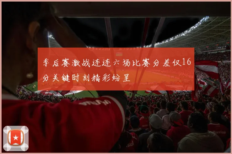 季后赛激战连连六场比赛分差仅16分关键时刻精彩纷呈