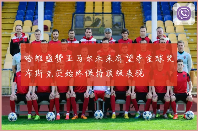 哈维盛赞亚马尔未来有望夺金球奖布斯克茨始终保持顶级表现