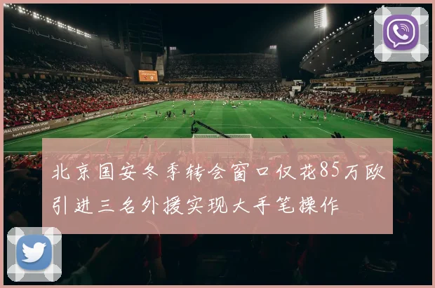 北京国安冬季转会窗口仅花85万欧引进三名外援实现大手笔操作
