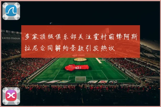 多家顶级俱乐部关注霍村前锋阿斯拉尼合同解约条款引发热议