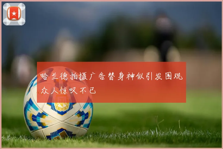 哈兰德拍摄广告替身神似引发围观众人惊叹不已