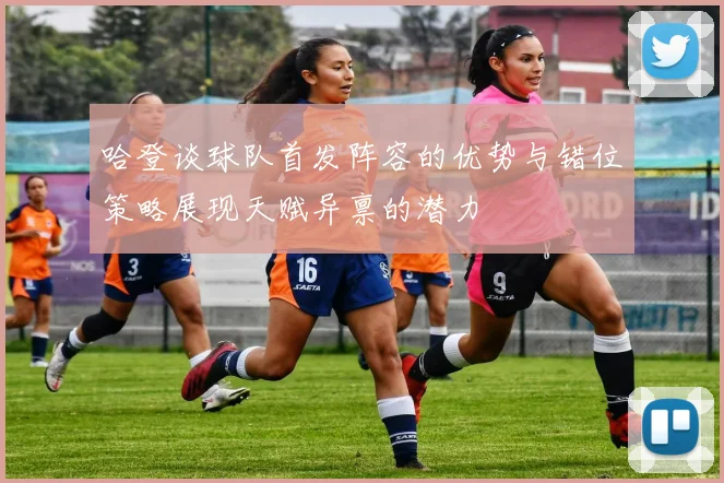 哈登谈球队首发阵容的优势与错位策略展现天赋异禀的潜力