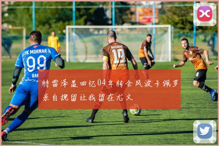 特雷泽盖回忆04年转会风波卡佩罗亲自挽留让我留在尤文