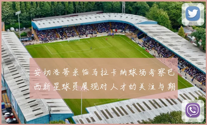 安切洛蒂亲临马拉卡纳球场考察巴西新星球员展现对人才的关注与期待