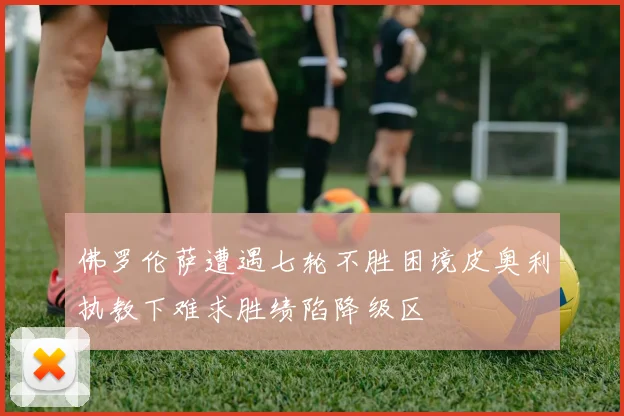 佛罗伦萨遭遇七轮不胜困境皮奥利执教下难求胜绩陷降级区