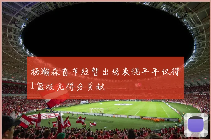 杨瀚森首节短暂出场表现平平仅得1篮板无得分贡献