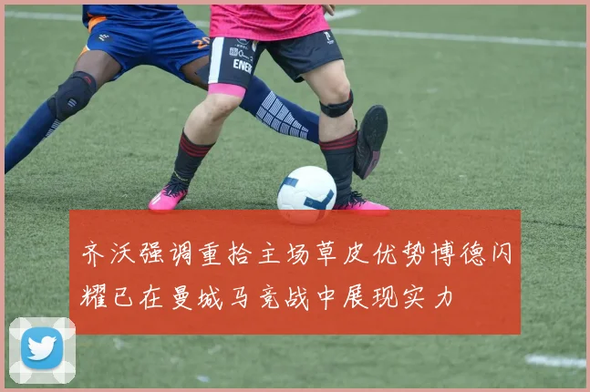 齐沃强调重拾主场草皮优势博德闪耀已在曼城马竞战中展现实力