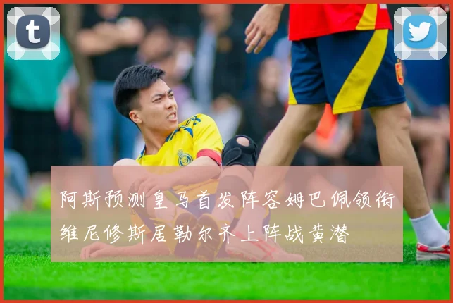 阿斯预测皇马首发阵容姆巴佩领衔维尼修斯居勒尔齐上阵战黄潜