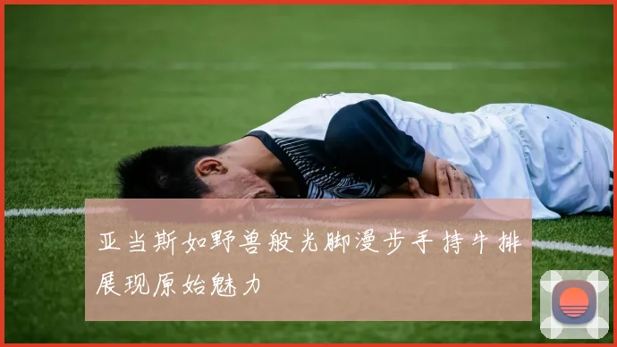 亚当斯如野兽般光脚漫步手持牛排展现原始魅力