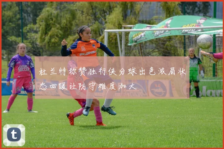 杜兰特称赞独行侠分球出色浓眉状态回暖让防守难度加大