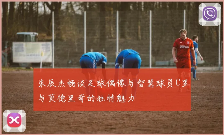 朱辰杰畅谈足球偶像与智慧球员C罗与莫德里奇的独特魅力