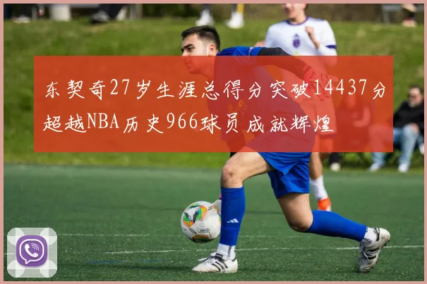 东契奇27岁生涯总得分突破14437分超越NBA历史966球员成就辉煌