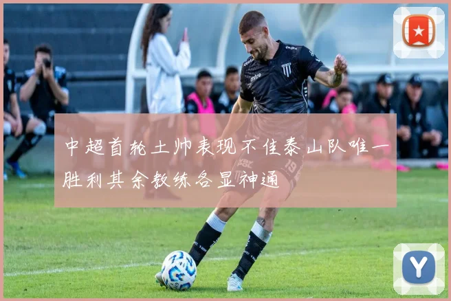 中超首轮土帅表现不佳泰山队唯一胜利其余教练各显神通