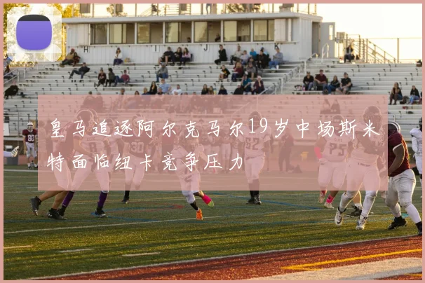 皇马追逐阿尔克马尔19岁中场斯米特面临纽卡竞争压力