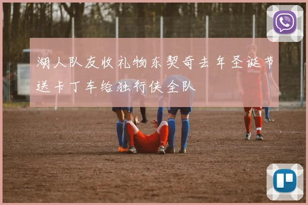 湖人队友收礼物东契奇去年圣诞节送卡丁车给独行侠全队