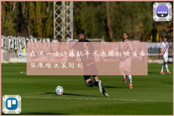 森保一谈远藤航手术选择利物浦面临艰难决策时刻