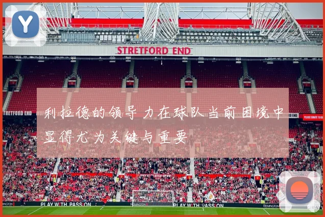 利拉德的领导力在球队当前困境中显得尤为关键与重要