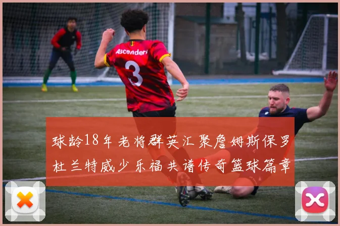 球龄18年老将群英汇聚詹姆斯保罗杜兰特威少乐福共谱传奇篮球篇章