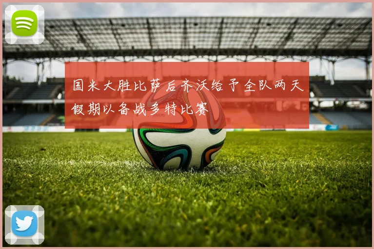 国米大胜比萨后齐沃给予全队两天假期以备战多特比赛