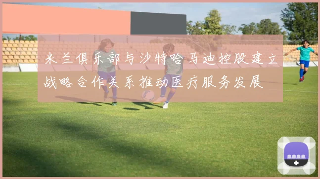 米兰俱乐部与沙特哈马迪控股建立战略合作关系推动医疗服务发展