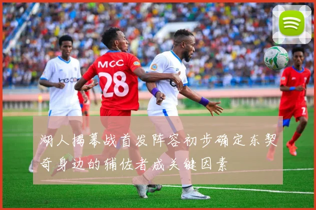 湖人揭幕战首发阵容初步确定东契奇身边的辅佐者成关键因素