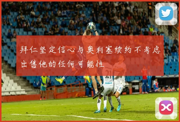 拜仁坚定信心与奥利塞续约不考虑出售他的任何可能性