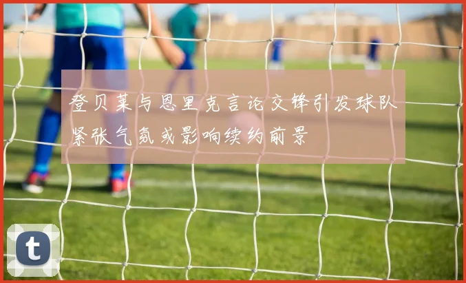 登贝莱与恩里克言论交锋引发球队紧张气氛或影响续约前景
